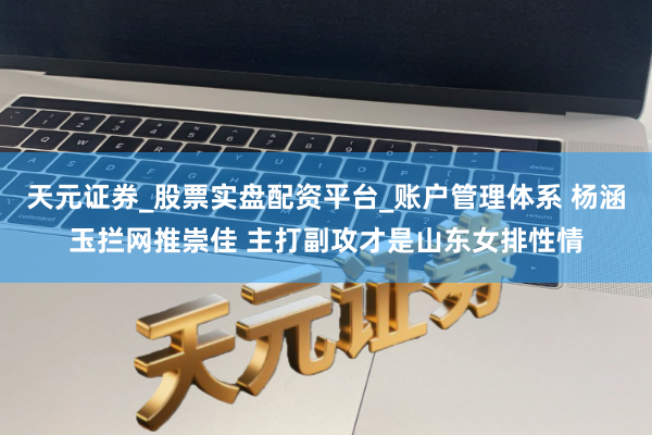 天元证券_股票实盘配资平台_账户管理体系 杨涵玉拦网推崇佳 主打副攻才是山东女排性情