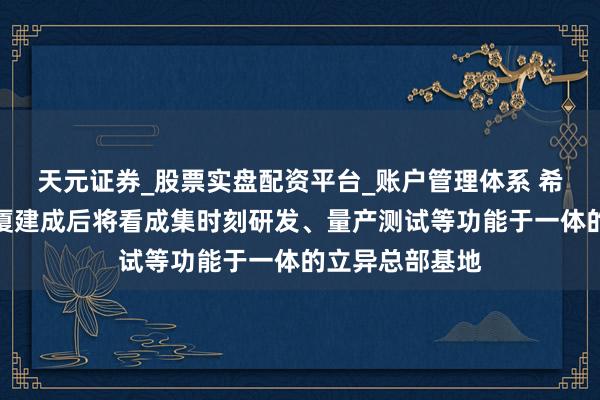 天元证券_股票实盘配资平台_账户管理体系 希荻微：希荻大厦建成后将看成集时刻研发、量产测试等功能于一体的立异总部基地