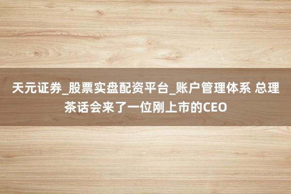 天元证券_股票实盘配资平台_账户管理体系 总理茶话会来了一位刚上市的CEO