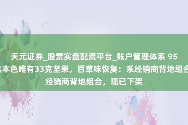 天元证券_股票实盘配资平台_账户管理体系 958克坚果礼盒本色唯有33克坚果，百草味恢复：系经销商背地组合，现已下架