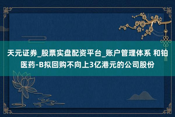 天元证券_股票实盘配资平台_账户管理体系 和铂医药-B拟回购不向上3亿港元的公司股份