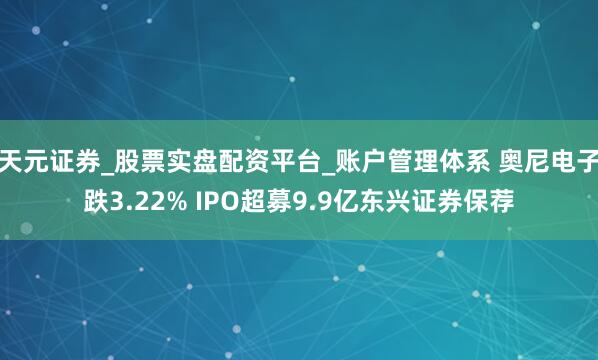 天元证券_股票实盘配资平台_账户管理体系 奥尼电子跌3.22% IPO超募9.9亿东兴证券保荐