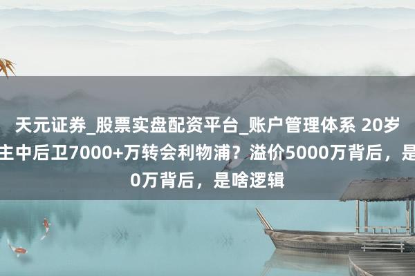 天元证券_股票实盘配资平台_账户管理体系 20岁新东谈主中后卫7000+万转会利物浦？溢价5000万背后，是啥逻辑