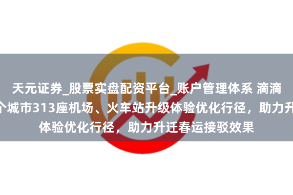 天元证券_股票实盘配资平台_账户管理体系 滴滴：已在世界165个城市313座机场、火车站升级体验优化行径，助力升迁春运接驳效果