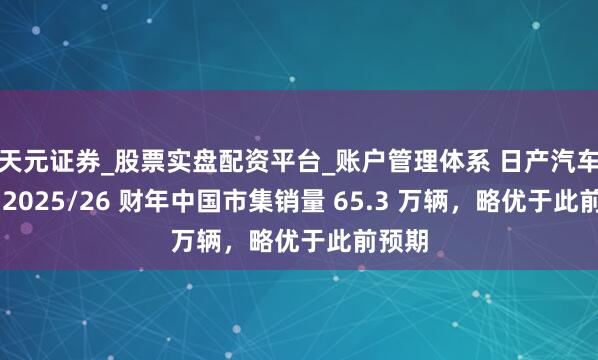 天元证券_股票实盘配资平台_账户管理体系 日产汽车瞻望 2025/26 财年中国市集销量 65.3 万辆，略优于此前预期