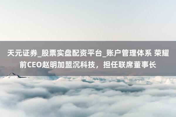 天元证券_股票实盘配资平台_账户管理体系 荣耀前CEO赵明加盟沉科技，担任联席董事长
