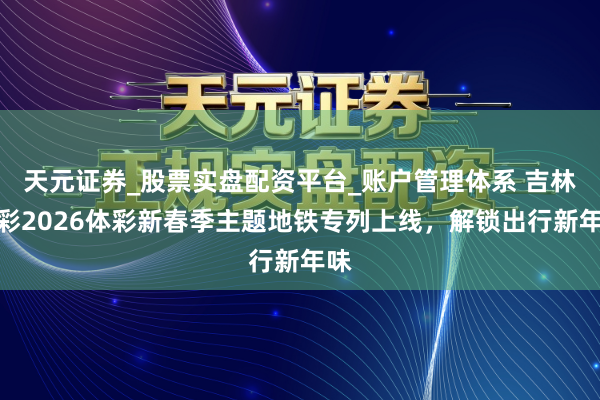 天元证券_股票实盘配资平台_账户管理体系 吉林体彩2026体彩新春季主题地铁专列上线，解锁出行新年味