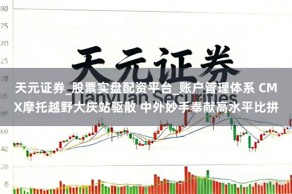天元证券_股票实盘配资平台_账户管理体系 CMX摩托越野大庆站驱散 中外妙手奉献高水平比拼